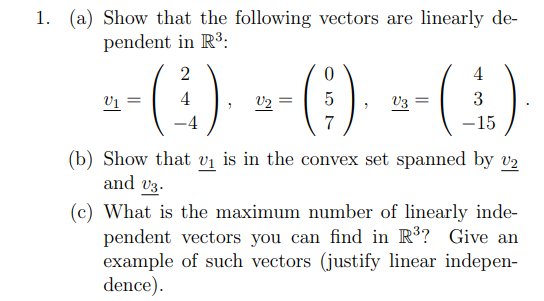 1. (a) Show that the following vectors are linearly de-
pendent in R3:
-(:) --) -()
(3)
2
4
V1 =
4
V2
V3
3
7
-15
(b) Show that vi is in the convex set spanned by v2
and v3.
(c) What is the maximum number of linearly inde-
pendent vectors you can find in R³? Give an
example of such vectors (justify linear indepen-
dence).

