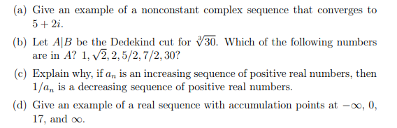 (a) Give an example of a nonconstant complex sequence that converges to
5+ 2i.
(b) Let A|B be the Dedekind cut for V30. Which of the following numbers
are in A? 1, v2, 2, 5/2, 7/2, 30?
(c) Explain why, if a, is an increasing sequence of positive real numbers, then
1/a, is a decreasing sequence of positive real numbers.
(d) Give an example of a real sequence with accumulation points at -0o, 0,
17, and oo.
