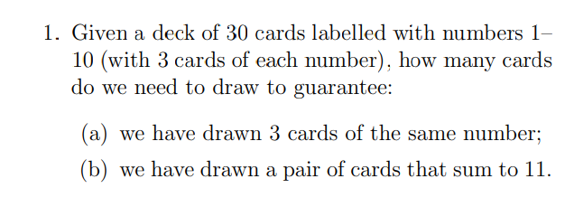 1. Given a deck of 30 cards labelled with numbers 1-
10 (with 3 cards of each number), how many cards
do we need to draw to guarantee:
(a) we have drawn 3 cards of the same number;
(b) we have drawn a pair of cards that sum to 11.
