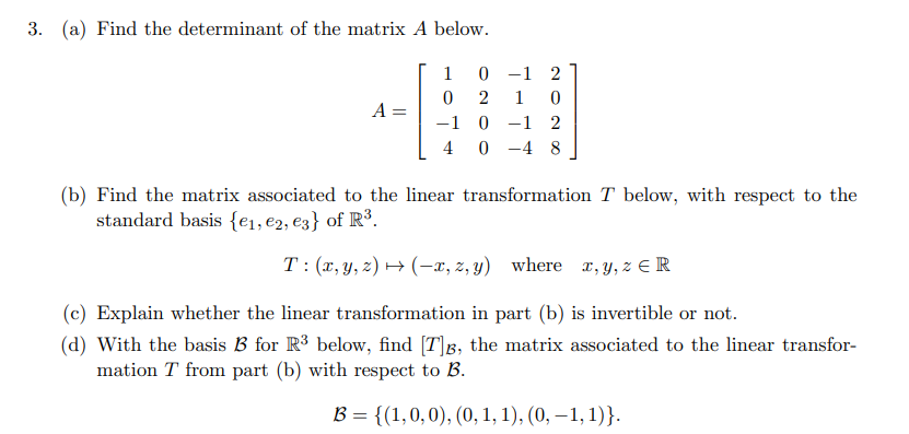 3. (a) Find the determinant of the matrix A below.
1
0 -1 2
2
1
A =
-1 0
-1 2
4 0 -4 8
(b) Find the matrix associated to the linear transformation T below, with respect to the
standard basis {e1, e2, e3} of R³.
T: (x, y, z) → (-x, z, y) where x, y, z E R
(c) Explain whether the linear transformation in part (b) is invertible or not.
(d) With the basis B for R3 below, find [T]g, the matrix associated to the linear transfor-
mation T from part (b) with respect to B.
В 3 {(1,0, 0), (0, 1, 1), (0, —1, 1)}.
||
