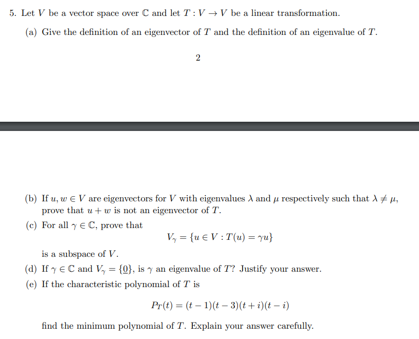 5. Let V be a vector space over C and let T : V →V be a linear transformation.
(a) Give the definition of an eigenvector of T and the definition of an eigenvalue of T.
2
(b) If u, w E V are eigenvectors for V with eigenvalues d and µ respectively such that A + µ,
prove that u+ w is not an eigenvector of T.
(c) For all y E C, prove that
Vy = {u € V : T(u) = yu}
is a subspace of V.
(d) If y E C and Vy = {0}, is y an eigenvalue of T? Justify your answer.
(e) If the characteristic polynomial of T is
Pr(t) = (t – 1)(t – 3)(t+ i)(t – i)
find the minimum polynomial of T. Explain your answer carefully.
