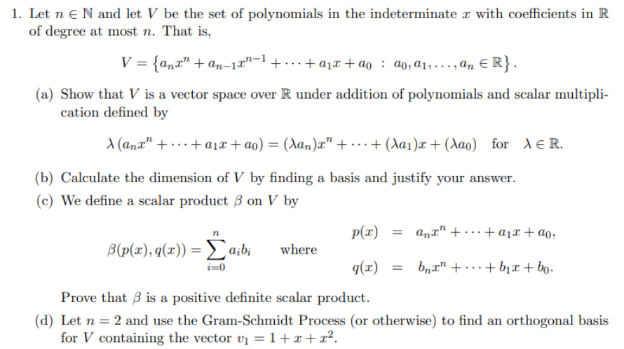 1. Let n N and let V be the set of polynomials in the indeterminate with coefficients in R
of degree at most n. That is,
V = {anx" + an-1-¹+...+ a₁x + ªo ao, a₁,..., an ER}.
(a) Show that V is a vector space over R under addition of polynomials and scalar multipli-
cation defined by
A (anx ++ a₁x+ao) = (Xan)x" +...+(Aa₁)x+ (Aao) for XER.
(b) Calculate the dimension of V by finding a basis and justify your answer.
(c) We define a scalar product 3 on V by
n
p(x) = anx² + ... + a₁x + ao,
B(p(x), q(x)) = [a¡bi
where
i=0
q(x) = bnxn ++b₁x + bo.
Prove that is a positive definite scalar product.
(d) Let n = 2 and use the Gram-Schmidt Process (or otherwise) to find an orthogonal basis
for V containing the vector v₁ = 1+x+x².