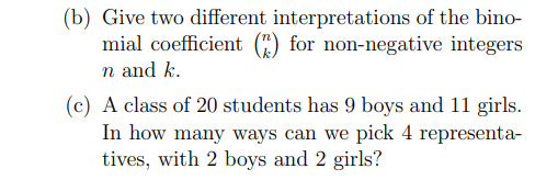 (b) Give two different interpretations of the bino-
mial coefficient (") for non-negative integers
n and k.
(c) A class of 20 students has 9 boys and 11 girls.
In how many ways can we pick 4 representa-
tives, with 2 boys and 2 girls?
