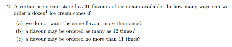 2. A certain ice cream store has 31 flavours of ice cream available. In how many ways can we
order a dozen' ice cream cones if
(a) we do not want the same flavour more than once?
(b) a flavour may be ordered as many as 12 times?
(c) a flavour may be ordered no more than 11 times?
