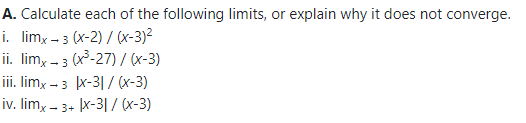 A. Calculate each of the following limits, or explain why it does not converge.
i. limx - 3 (x-2) / (x-3)²
ii. lim, - 3 (x³-27) / (x-3)
iii. limx - 3 x-3|/ (x-3)
iv. lim, - 3+ x-3| / (x-3)
