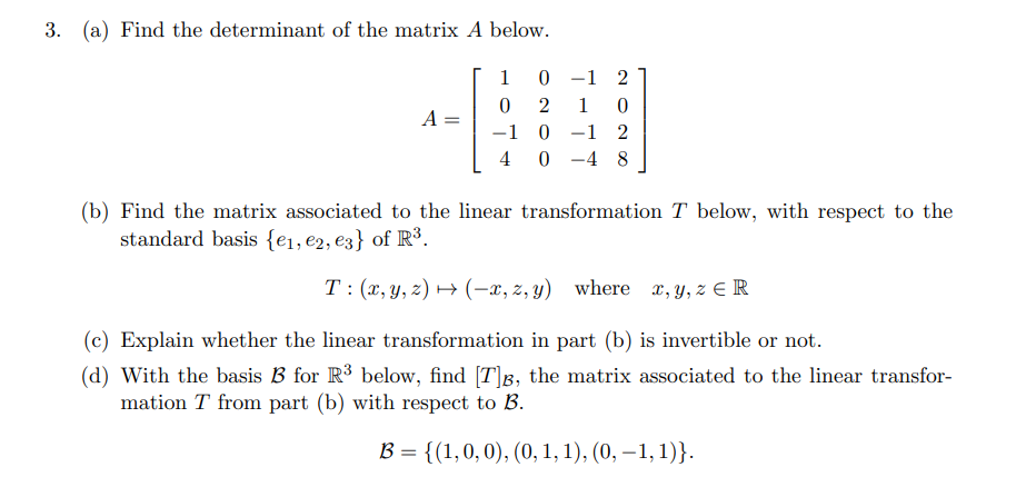 3. (a) Find the determinant of the matrix A below.
1
0 -1 2
2
1
A
-1 0 -1 2
4 0 -4 8
(b) Find the matrix associated to the linear transformation T below, with respect to the
standard basis {e1, e2, e3} of R³.
T: (x,y, z) → (-x, z, y) where x, y, z E R
(c) Explain whether the linear transformation in part (b) is invertible or not.
(d) With the basis B for R³ below, find [T]B, the matrix associated to the linear transfor-
mation T from part (b) with respect to B.
B = {(1,0, 0), (0, 1, 1), (0, – 1, 1)}.
