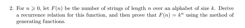 2. For n > 0, let F(n) be the number of strings of length n over an alphabet of size k. Derive
a recurrence relation for this function, and then prove that F(n) = k" using the method of
generating functions.
