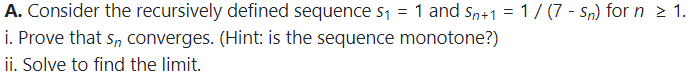 A. Consider the recursively defined sequence s1 = 1 and s+1 = 1/ (7 - Sn) for n > 1.
i. Prove that s, converges. (Hint: is the sequence monotone?)
ii. Solve to find the limit.
