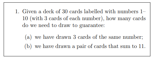 1. Given a deck of 30 cards labelled with numbers 1–
10 (with 3 cards of each number), how many cards
do we need to draw to guarantee:
(a) we have drawn 3 cards of the same number;
(b) we have drawn a pair of cards that sum to 11.

