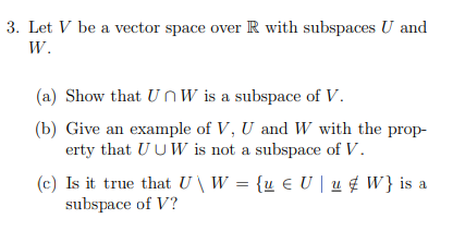 3. Let V be a vector space over R with subspaces U and
W.
(a) Show that UnW is a subspace of V.
(b) Give an example of V, U and W with the prop-
erty that UUW is not a subspace of V.
(c) Is it true that U \ W = {u € U | u ¢ W} is a
subspace of V?
