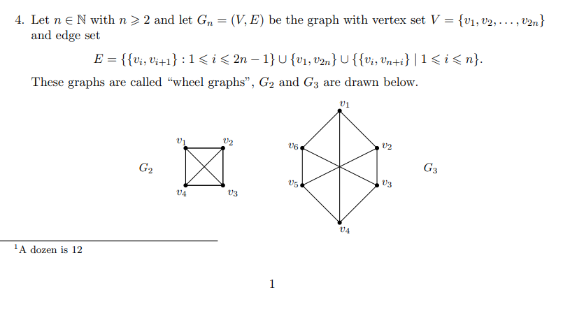 4. Let n eN with n > 2 and let Gn = (V, E) be the graph with vertex set V = {v1, v2, ..., v2n}
and edge set
E = {{v;, Vi+1} : 1<i< 2n – 1} U{v1, v2n} U {{vi, vn+i} |1< i < n}.
These graphs are called "wheel graphs", G2 and G3 are drawn below.
V1
v2
v2
v6
G3
G2
V3
VA
V3
V4
'A dozen is 12
1
