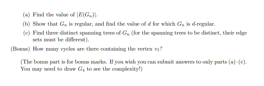 (a) Find the value of |E(Gn)|-
(b) Show that Gn is regular, and find the value of d for which Gn is d-regular.
(c) Find three distinct spanning trees of G, (for the spanning trees to be distinct, their edge
sets must be different).
(Bonus) How many cycles are there containing the vertex v1?
(The bonus part is for bonus marks. If you wish you can submit answers to only parts (a)-(c).
You may need to draw G4 to see the complexity!)
