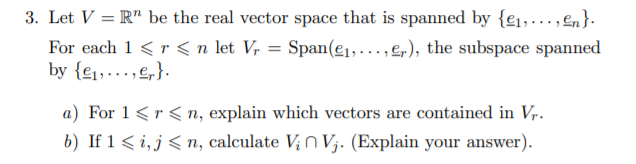 3. Let V = R" be the real vector space that is spanned by {e1,…, En}.
For each 1 <r < n let V, = Span(e1, ..., e,), the subspace spanned
by {e1,...,e,}.
a) For 1<r < n, explain which vectors are contained in Vr.
b) If 1 < i, j< n, calculate V;n V;. (Explain your answer).
