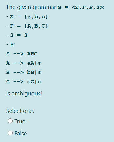 The given grammar G = <E, r,P,S>:
- Σ[a,b, c)
- г %3D (А,В, с)
-S = S
- P:
s --> ABC
A --> aA| E
в --> ьв|Е
C --> cC|ɛ
Is ambiguous!
Select one:
True
False
