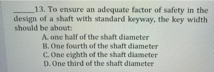 13. To ensure an adequate factor of safety in the
design of a shaft with standard keyway, the key width
should be about:
A. one half of the shaft diameter
B. One fourth of the shaft diameter
C. One eighth of the shaft diameter
D. One third of the shaft diameter
