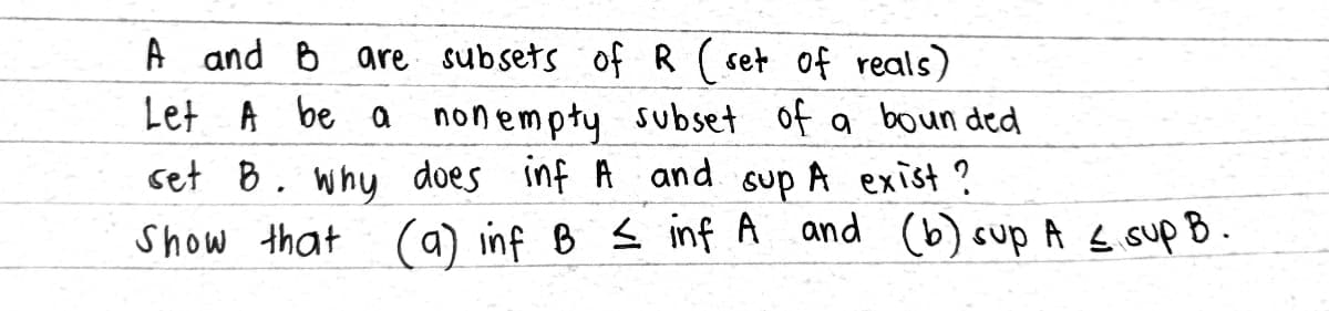 A and B are subsets of R (set of reals)
Let A be a non empty subset of a bounded
set B. why does inf A and sup A exist?
Show that (a) inf B ≤ inf A and (b) sup A ≤ sup B.
