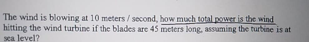 The wind is blowing at 10 meters / second, how much total power is the wind
hitting the wind turbine if the blades are 45 meters long, assuming the turbine is at
sea level?
