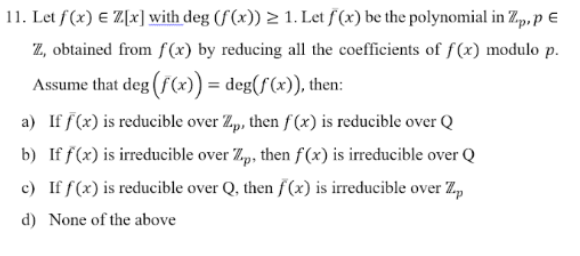 11. Let f (x) E Z[x] with deg (f(x)) 2 1. Let f (x) be the polynomial in Zp, p €
Z, obtained from f(x) by reducing all the coefficients of f (x) modulo p.
Assume that deg (f(x)) = deg(f(x)), then:
a) If f(x) is reducible over Zp, then f(x) is reducible over Q
b) If f(x) is irreducible over Zp, then f(x) is irreducible over Q
c) If f(x) is reducible over Q, then f(x) is irreducible over Z,
d) None of the above
