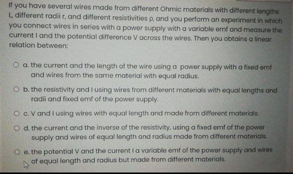 If you have several wires made from different Ohmic materials with different lengths
L different radii r, and different resistivities p, and you perform an experiment in which
you connect wires in series with a power supply with a varíable emf and measure the
current I and the potential difference V across the wires. Then you obtains a linear
relation between:
O a. the current and the length of the wire using a power supply with a fixed emf
and wires from the same material with equal radius.
O b. the resistivity and I using wires from different materials with equal lengths and
radii and fixed emf of the power supply.
O C. V and I using wires with equal length and made from different materials.
O d. the current and the inverse of the resistivity, using a fixed emf of the power
supply and wires of equal length and radius made from different materials.
O e. the potential V and the currentl a variable emf of the power supply and wires
of equal length and radius but made from different materials.
