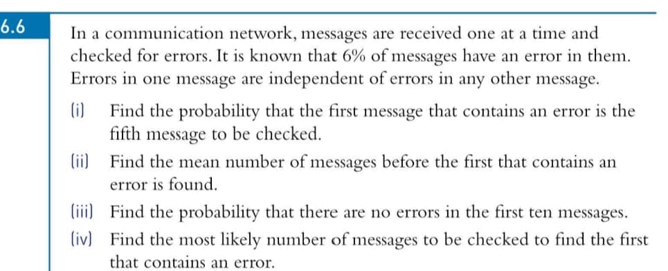 6.6
In a communication network, messages are received one at a time and
checked for errors. It is known that 6% of messages have an error in them.
Errors in one message are independent of errors in
any
other
message.
(i)
Find the probability that the first message that contains an error is the
fifth message to be checked.
(ii) Find the mean number of messages before the first that contains an
error is found.
(iii) Find the probability that there are no errors in the first ten messages.
(iv) Find the most likely number of messages to be checked to find the first
that contains an error.

