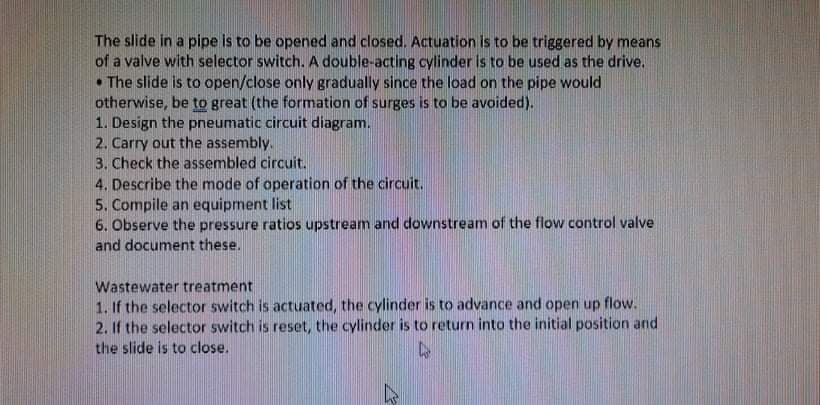 The slide in a pipe is to be opened and closed. Actuation is to be triggered by means
of a valve with selector switch. A double-acting cylinder Is to be used as the drive.
• The slide is to open/close only gradually since the load on the pipe would
otherwise, be to great (the formation of surges is to be avoided).
1. Design the pneumatic circuit diagram.
2. Carry out the assembly.
3. Check the assembled circuit.
4. Describe the mode of operation of the circuit.
5. Compile an equipment list
6. Observe the pressure ratios upstream and downstream of the flow control valve
and document these.
Wastewater treatment
1. If the selector switch is actuated, the cylinder is to advance and open up flow.
2. If the selector switch is reset, the cylinder is to return into the initial position and
the slide is to close.
