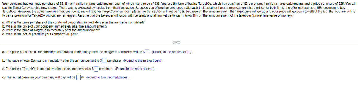 Your company has earnings per share of $3. It has 1 million shares outstanding, each of which has a price of $38. You are thinking of buying TargetCo, which has earnings of $3 per share, 1 million shares outstanding, and a price per share of $25. You will
pay for TargetCo by issuing new shares. There are no expected synergies from the transaction. Suppose you offered an exchange ratio such that, at current pre-announcement share prices for both firms, the offer represents a 15% premium to buy
TargetCo. However, the actual premium that your company will pay for TargetCo when it completes the transaction will not be 15%, because on the announcement the target price will go up and your price will go down to reflect the fact that you are willing
to pay a premium for TargetCo without any synergies. Assume that the takeover will occur with certainty and all market participants know this on the announcement of the takeover (ignore time value of money).
a. What is the price per share of the combined corporation immediately after the merger is completed?
b. What is the price of your company immediately after the announcement?
c. What is the price of TargetCo immediately after the announcement?
d. What is the actual premium your company will pay?
a. The price per share of the combined corporation immediately after the merger is completed will be $. (Round to the nearest cent.)
b. The price of Your Company immediately after the announcement is $ per share. (Round to the nearest cent.)
c. The price of TargetCo immediately after the announcement is $ per share. (Round to the nearest cent.)
d. The actual premium your company will pay will be %. (Round to two decimal places.)
