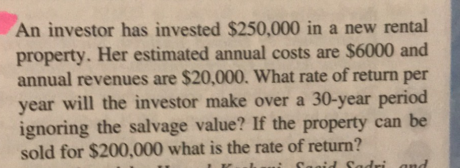 An investor has invested $250,000 in a new rental
property. Her estimated annual costs are $6000 and
annual revenues are $20,000. What rate of return per
year will the investor make over a 30-year period
ignoring the salvage value? If the property can be
sold for $200,000 what is the rate of return?
Sagid Sadri

