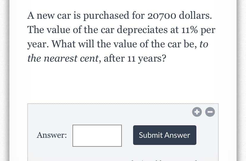A new car is purchased for 20700 dollars.
The value of the car depreciates at 11% per
year. What will the value of the car be, to
the nearest cent, after 11 years?
Answer:
Submit Answer
