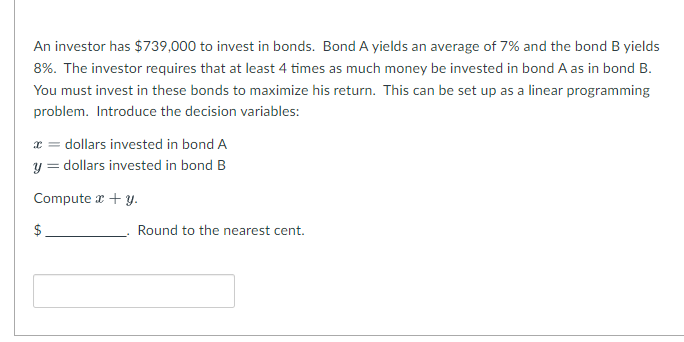 An investor has $739,000 to invest in bonds. Bond A yields an average of 7% and the bond B yields
8%. The investor requires that at least 4 times as much money be invested in bond A as in bond B.
You must invest in these bonds to maximize his return. This can be set up as a linear programming
problem. Introduce the decision variables:
dollars invested in bond A
y = dollars invested in bond B
Compute a + y.
$
Round to the nearest cent.
