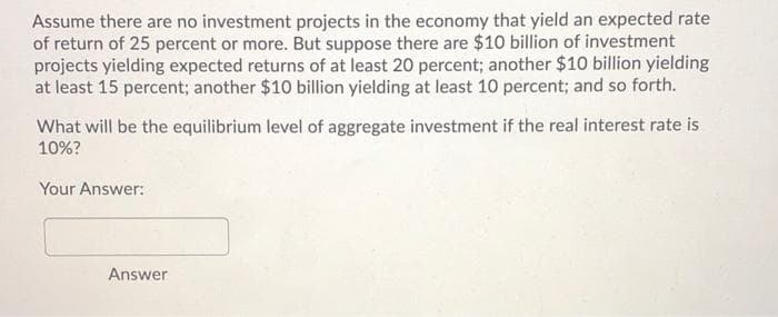 Assume there are no investment projects in the economy that yield an expected rate
of return of 25 percent or more. But suppose there are $10 billion of investment
projects yielding expected returns of at least 20 percent; another $10 billion yielding
at least 15 percent; another $10 billion yielding at least 10 percent; and so forth.
What will be the equilibrium level of aggregate investment if the real interest rate is
10%?
Your Answer:
Answer
