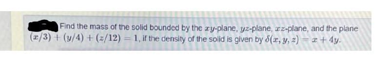 Find the mass of the solid bounded by the ry-plane, yz-plane, cz-plane, and the plane
(x/3) +(y/4) + (z/12) = 1, if the density of the solid is given by 8(r, y, z) = x + 4y.
