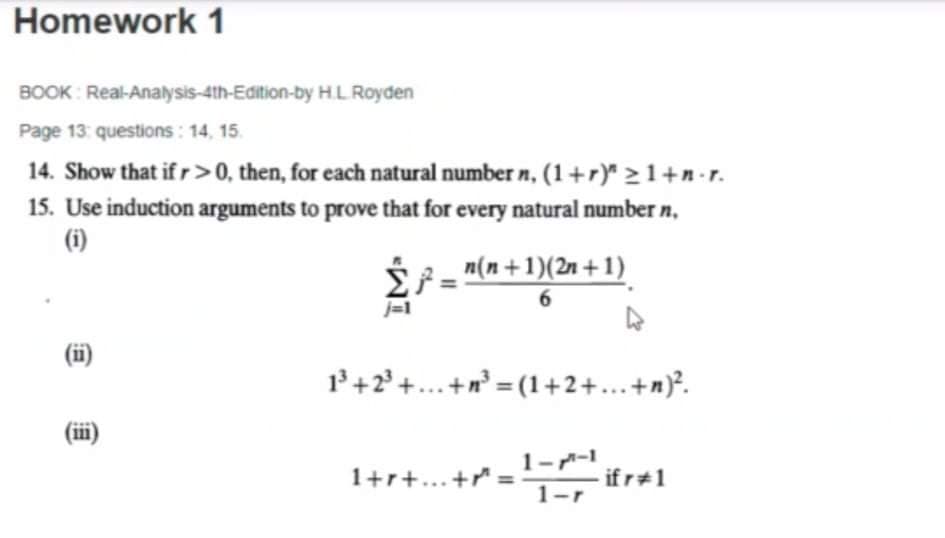 Homework 1
BOOK : Real-Analysis-4th-Edition-by HL Royden
Page 13: questions : 14, 15.
14. Show that if r >0, then, for each natural number n, (1+r)" >1+n•r.
15. Use induction arguments to prove that for every natural number n,
(i)
n(n+1)(2n + 1)
6.
j=1
(i)
1+2° +...+n = (1+2+...+n)°.
(ii)
1--1
1+r+...+
if r 1
1-r
