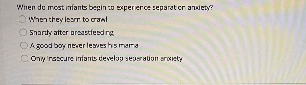 When do most infants begin to experience separation anxiety?
When they learn to crawl
Shortly after breastfeeding
A good boy never leaves his mama
Only insecure infants develop separation anxiety
