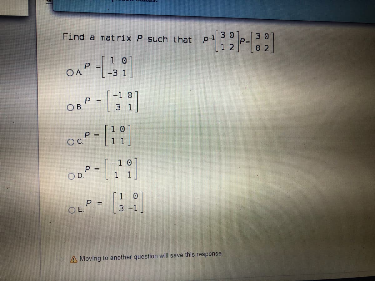 3 0
Find a mat rix P such that
3 0
P=
12
0 2
1 0
P =
OA.
-1 0
P =
В.
3 1
1 0
P =
OC.
11
P =
D.
1.
[ 1
P =
OE.
3 -1
A Moving to another question will save this response.
