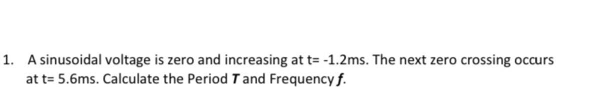 1. A sinusoidal voltage is zero and increasing at t= -1.2ms. The next zero crossing occurs
at t= 5.6ms. Calculate the Period T and Frequency f.
