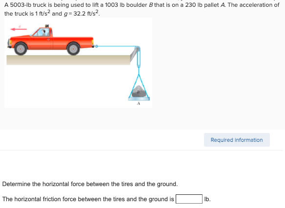 A 5003-lb truck is being used to lift a 1003 Ib boulder B that is on a 230 Ib pallet A. The acceleration of
the truck is 1 ft/s? and g= 32.2 ft/s?.
Required information
Determine the horizontal force between the tires and the ground.
The horizontal friction force between the tires and the ground is
Ib.
