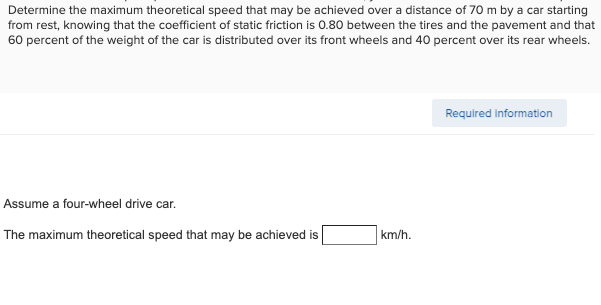 Determine the maximum theoretical speed that may be achieved over a distance of 70 m by a car starting
from rest, knowing that the coefficient of static friction is 0.80 between the tires and the pavement and that
60 percent of the weight of the car is distributed over its front wheels and 40 percent over its rear wheels.
Required information
Assume a four-wheel drive car.
The maximum theoretical speed that may be achieved is
km/h.
