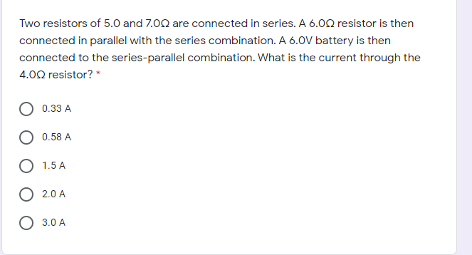 Two resistors of 5.0 and 7.00 are connected in series. A 6.02 resistor is then
connected in parallel with the series combination. A 6.OV battery is then
connected to the series-parallel combination. What is the current through the
4.02 resistor? *
0.33 A
0.58 A
1.5 A
2.0 A
O 3.0 A
