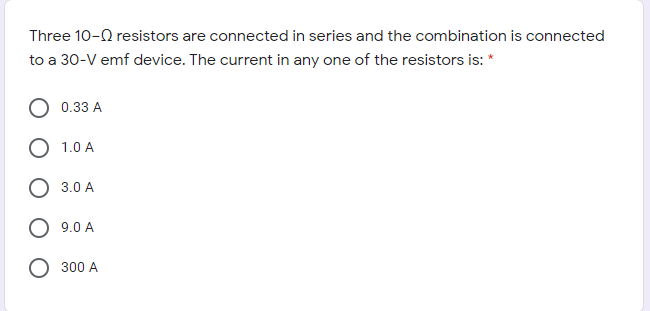 Three 10-0 resistors are connected in series and the combination is connected
to a 30-V emf device. The current in any one of the resistors is: *
0.33 A
1.0 A
3.0 A
9.0 A
O 300 A
