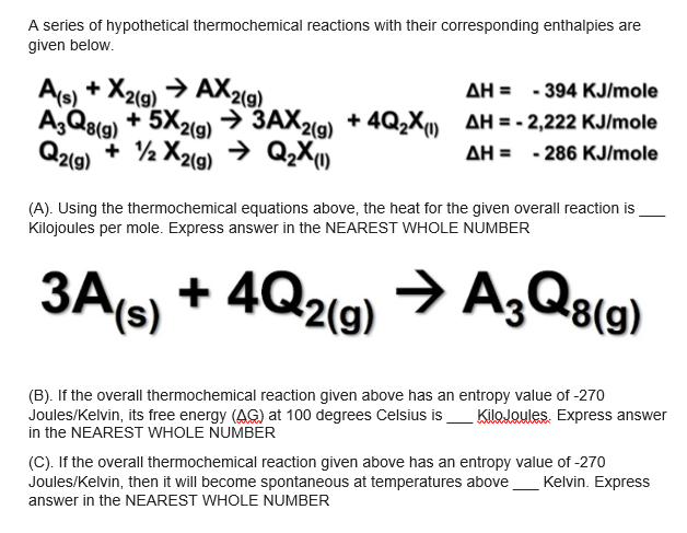 A series of hypothetical thermochemical reactions with their corresponding enthalpies are
given below.
As) + X2(9) → AX2(9)
A;Q8(g) + 5X2(9) → 3AX2(9)
Q2(9)
AH = - 394 KJ/mole
+ 4Q2X) AH = - 2,222 KJ/mole
+ ½ X2lg) → QzX
AH = - 286 KJ/mole
(A). Using the thermochemical equations above, the heat for the given overall reaction is
Kilojoules per mole. Express answer in the NEAREST WHOLE NUMBER
+ 4Q2(9) > A,Q3(9)
3A(s)
(B). If the overall thermochemical reaction given above has an entropy value of -270
Joules/Kelvin, its free energy (AG) at 100 degrees Celsius is
in the NEAREST WHOLE NUMBER
(C). If the overall thermochemical reaction given above has an entropy value of -270
Joules/Kelvin, then it will become spontaneous at temperatures above
KiloJoules. Express answer
Kelvin. Express
answer in the NEAREST WHOLE NUMBER
