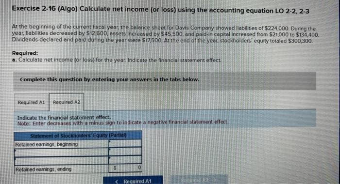 Exercise 2-16 (Algo) Calculate net income (or loss) using the accounting equation LO 2-2, 2-3
At the beginning of the current fiscal year, the balance sheet for Davis Company showed liabilities of $224,000. During the
year, liabilities decreased by $12,600, assets increased by $45.500, and paid-in capital increased from $21,000 to $134,400.
Dividends declared and paid during the year were $17.500. At the end of the year, stockholders' equity totaled $300,300.
Required:
a. Calculate net income (or loss) for the year. Indicate the financial statement effect.
Complete this question by entering your answers in the tabs below.
Required A1 Required A2
Indicate the financial statement effect.
Note: Enter decreases with a minus sign to indicate a negative financial statement effect.
Statement of Stockholders' Equity (Partial)
Retained earnings, beginning
Retained earnings, ending
Required A1
Romines A2