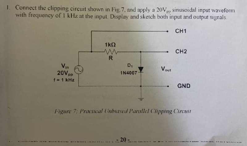 1. Connect the clipping circuit shown in Fig. 7, and apply a 20Vpp sinusoidal input waveform
with frequency of 1 kHz at the input. Display and sketch both input and output signals.
PP
CH1
1k2
CH2
R
Vin
20V pp
f = 1 kHz
D1
Vout
1N4007
GND
Figure 7: Practical Unbiased Parallel Clipping Circuit
20
.......
... .... .....
.....
5.. .....
..........
