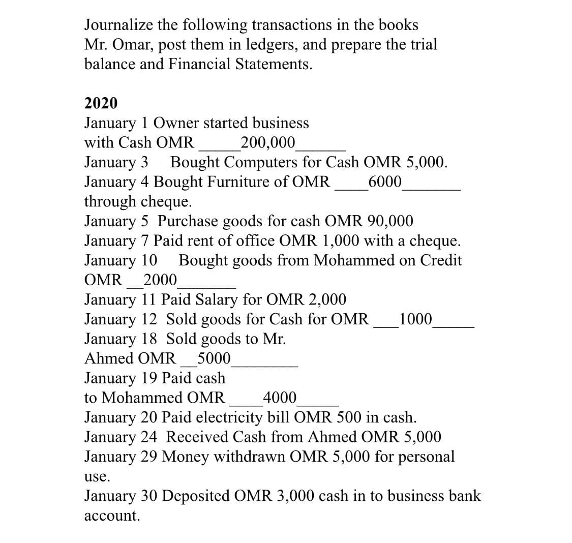 Journalize the following transactions in the books
Mr. Omar, post them in ledgers, and prepare the trial
balance and Financial Statements.
2020
January 1 Owner started business
with Cash OMR
200,000
Bought Computers for Cash OMR 5,000.
January 3
January 4 Bought Furniture of OMR
through cheque.
January 5 Purchase goods for cash OMR 90,000
January 7 Paid rent of office OMR 1,000 with a cheque.
January 10
OMR
6000
Bought goods from Mohammed on Credit
2000
January 11 Paid Salary for OMR 2,000
January 12 Sold goods for Cash for OMR
January 18 Sold goods to Mr.
Ahmed OMR 5000
1000
January 19 Paid cash
to Mohammed OMR
4000
January 20 Paid electricity bill OMR 500 in cash.
January 24 Received Cash from Ahmed OMR 5,000
January 29 Money withdrawn OMR 5,000 for personal
use.
January 30 Deposited OMR 3,000 cash in to business bank
асcount.
