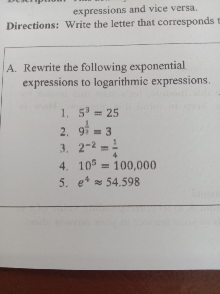 expressions and vice versa.
Directions: Write the letter that corresponds
A. Rewrite the following exponential
expressions to logarithmic expressions.
1. 53
3 25
2. 9 = 3
3. 2-2 =!
4. 10 = 100,000
5. e 54.598
4.
%3D
