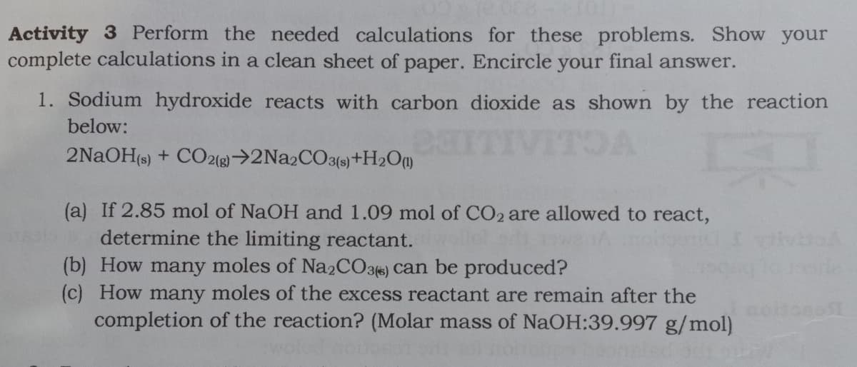 Activity 3 Perform the needed calculations for these problems. Show your
complete calculations in a clean sheet of paper. Encircle your final answer.
1. Sodium hydroxide reacts with carbon dioxide as shown by the reaction
below:
TOA
2NaOH(s) + CO2()→2N22CO3()+H2Om
(a) If 2.85 mol of NaOH and 1.09 mol of CO2 are allowed to react,
determine the limiting reactant.
(b) How many moles of Na2CO3) can be produced?
(c) How many moles of the excess reactant are remain after the
completion of the reaction? (Molar mass of NaOH:39.997 g/mol)
