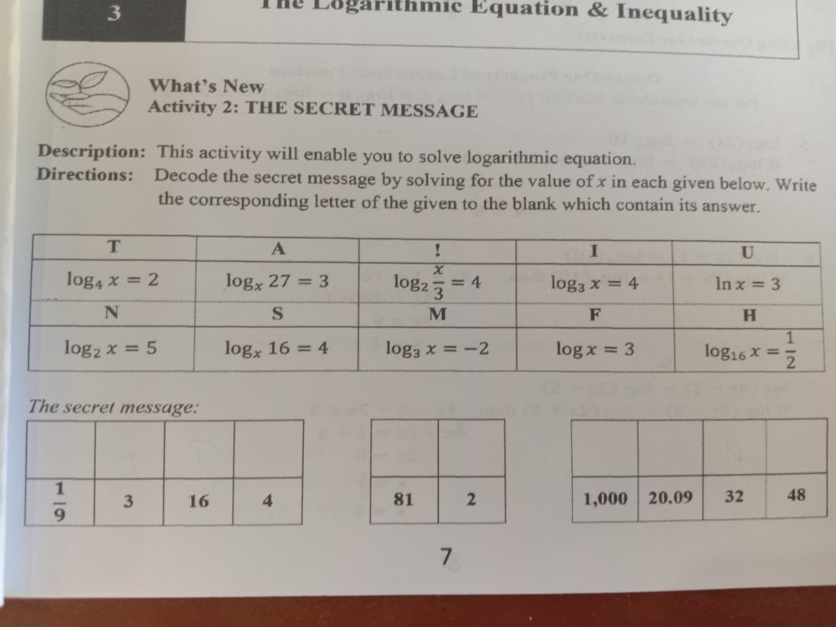 3
hmic Equation & Inequality
What's New
Activity 2: THE SECRET MESSAGE
Description: This activity will enable you to solve logarithmic equation.
Directions:
Decode the secret message by solving for the value of x in each given below. Write
the corresponding letter of the given to the blank which contain its answer.
A
U
log4 x = 2
logx 27 = 3
log2
log3 x = 4
In x = 3
F
H.
1.
log16 x = 5
log2 x = 5
logx 16 = 4
log3 x =-2
log x = 3
The secret message:
1
3
16
4
81
1,000 20.09
32
48
7.
