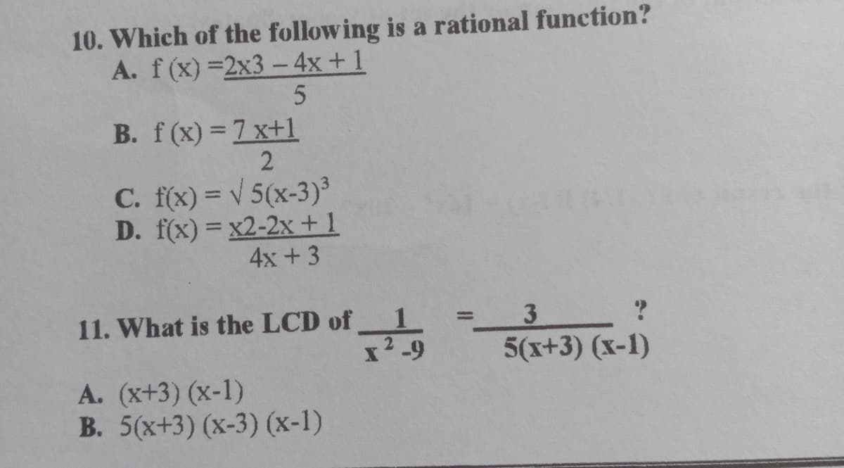 10. Which of the following is a rational function?
A. f(x) =2x3 –4x + 1
B. f(x) =7 x+1
C. f(x) = v 5(x-3)³
D. f(x) = x2-2x+1
4x + 3
11. What is the LCD of
x'-9
3.
5(x+3) (x-1)
A. (x+3) (x-1)
B. 5(x+3) (x-3) (x-1)
