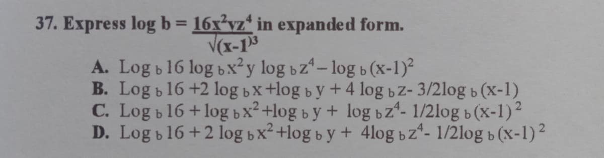 37. Express log b 16x'vz* in expanded form.
%3D
V(x-13
A. Log b16 log bx²y log bz-log b (x-1)²
B. Log b16 +2 log bx+log by + 4 log bz- 3/2log b (X-1)
C. Log b16+log bx²+log b y+ log bz- 1/2log b (x-1)2
D. Log b16+2 log bx²+log b y+ 4log bz- 1/2log b (x-1)2
