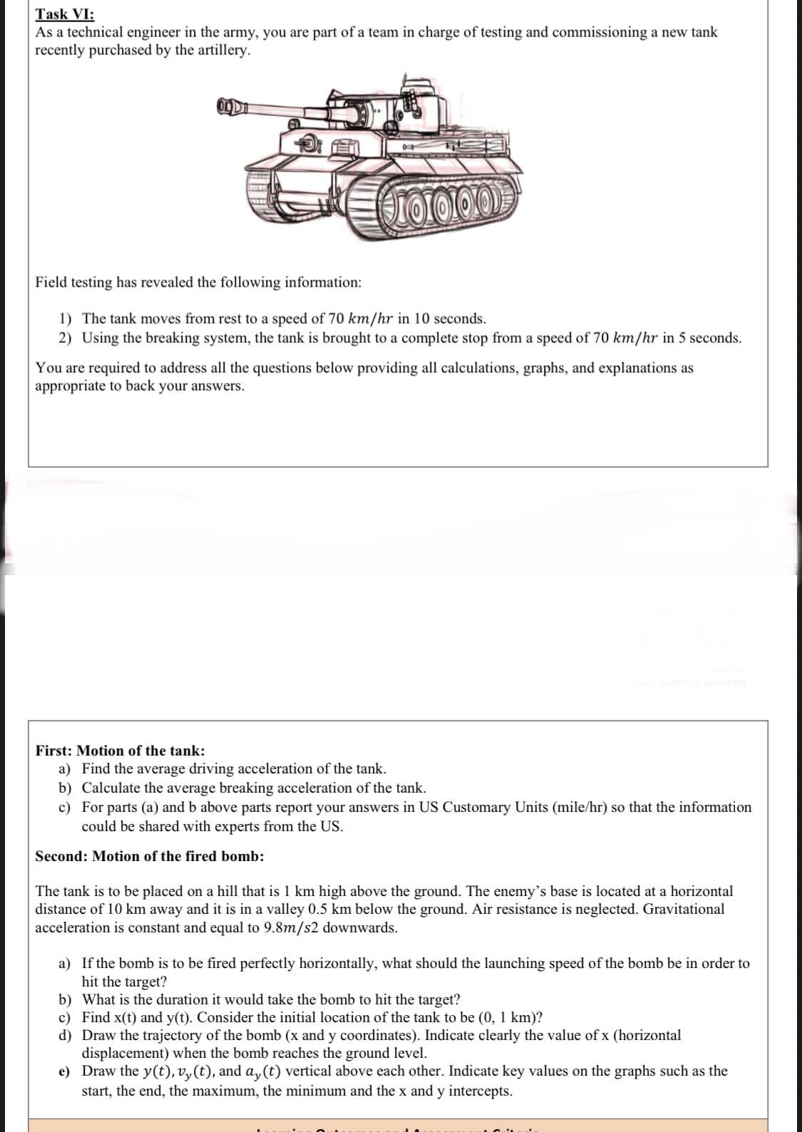As a technical engineer in the army, you are part of a team in charge of testing and commissioning a new tank
recently purchased by the artillery.
Field testing has revealed the following information:
1) The tank moves from rest to a speed of 70 km/hr in 10 seconds.
2) Using the breaking system, the tank is brought to a complete stop from a speed of 70 km/hr in 5 seconds.
You are required to address all the questions below providing all calculations, graphs, and explanations as
appropriate to back your answers.
First: Motion of the tank:
a) Find the average driving acceleration of the tank.
b) Calculate the average breaking acceleration of the tank.
c) For parts (a) and b above parts report your answers in US Customary Units (mile/hr) so that the information
could be shared with experts from the US.
Second: Motion of the fired bomb:
The tank is to be placed on a hill that is 1 km high above the ground. The enemy's base is located at a horizontal
distance of 10 km away and it is in a valley 0.5 km below the ground. Air resistance is neglected. Gravitational
acceleration is constant and equal to 9.8m/s2 downwards.
a) If the bomb is to be fired perfectly horizontally, what should the launching speed of the bomb be in order to
hit the target?
b) What is the duration it would take the bomb
c) Find x(t) and y(t). Consider the initial location of the tank to be (0, 1 km)?
d) Draw the trajectory of the bomb (x and y coordinates). Indicate clearly the value of x (horizontal
displacement) when the bomb reaches the ground level.
e) Draw the y(t), v,(t), and a, (t) vertical above each other. Indicate key values on the graphs such as the
start, the end, the maximum, the minimum and the x and y intercepts.
hit the target?
