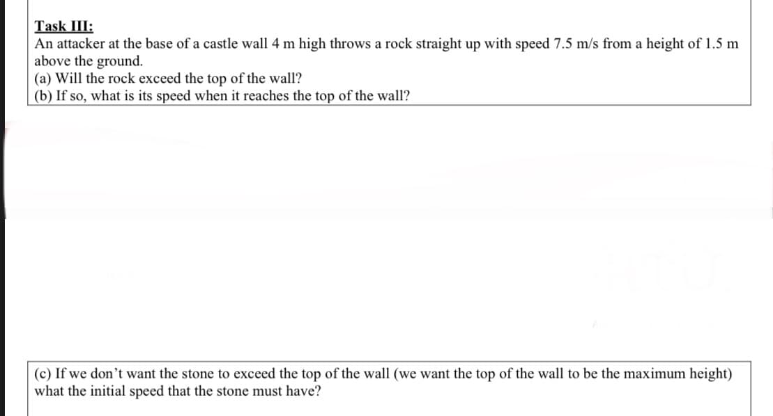 An attacker at the base of a castle wall 4 m high throws a rock straight up with speed 7.5 m/s from a height of 1.5 m
above the ground.
(a) Will the rock exceed the top of the wall?
(b) If so, what is its speed when it reaches the top of the wall?
(c) If we don't want the stone to exceed the top of the wall (we want the top of the wall to be the maximum height)
what the initial speed that the stone must have?
